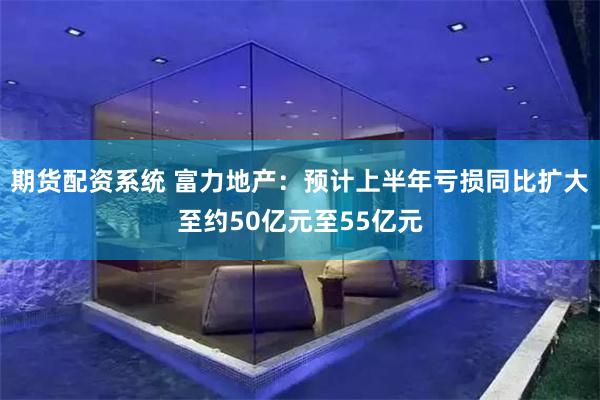 期货配资系统 富力地产：预计上半年亏损同比扩大至约50亿元至55亿元