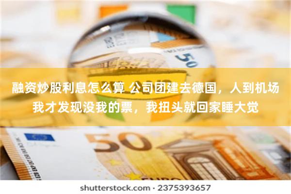 融资炒股利息怎么算 公司团建去德国，人到机场我才发现没我的票，我扭头就回家睡大觉