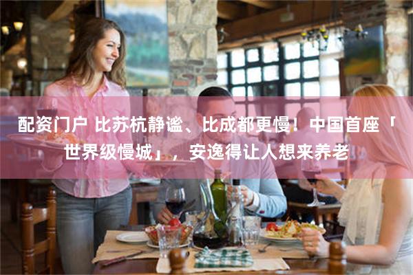 配资门户 比苏杭静谧、比成都更慢！中国首座「世界级慢城」，安逸得让人想来养老