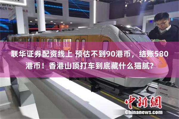 联华证券配资线上 预估不到90港币，结账580港币！香港山顶打车到底藏什么猫腻？