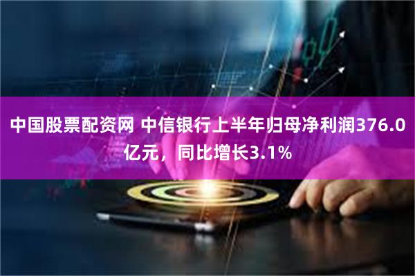 中国股票配资网 中信银行上半年归母净利润376.0亿元,同比增长3.1%
