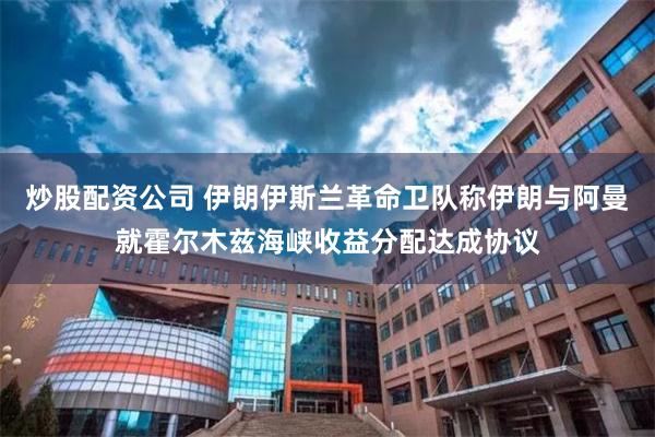 炒股配资公司 伊朗伊斯兰革命卫队称伊朗与阿曼就霍尔木兹海峡收益分配达成协议