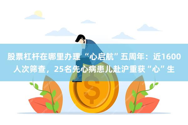 股票杠杆在哪里办理 “心启航”五周年：近1600人次筛查，25名先心病患儿赴沪重获“心”生