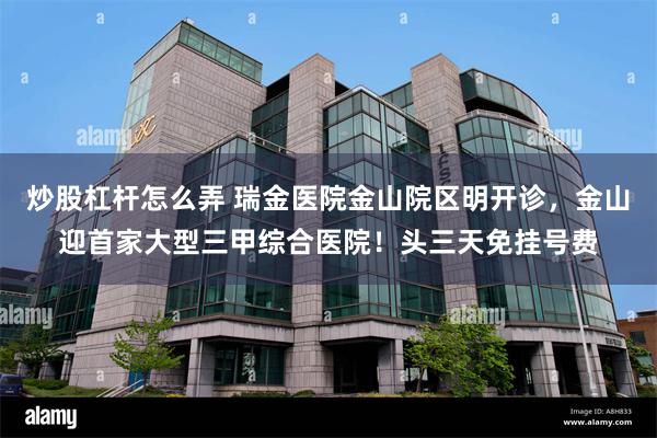 炒股杠杆怎么弄 瑞金医院金山院区明开诊，金山迎首家大型三甲综合医院！头三天免挂号费