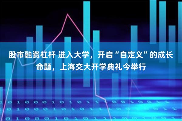 股市融资杠杆 进入大学,开启“自定义”的成长命题,上海交大开学典礼今举行
