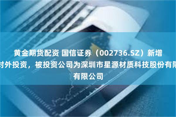 黄金期货配资 国信证券（002736.SZ）新增一起对外投资，被投资公司为深圳市星源材质科技股份有限公司