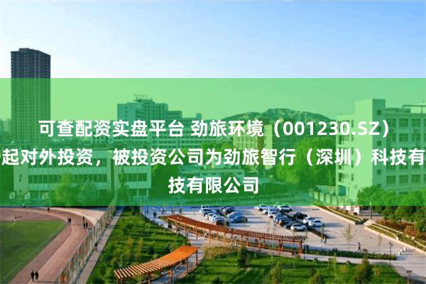 可查配资实盘平台 劲旅环境（001230.SZ）新增一起对外投资，被投资公司为劲旅智行（深圳）科技有限公司