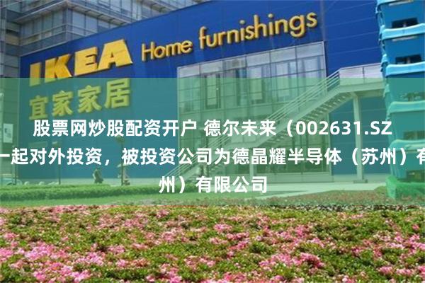 股票网炒股配资开户 德尔未来（002631.SZ）新增一起对外投资，被投资公司为德晶耀半导体（苏州）有限公司