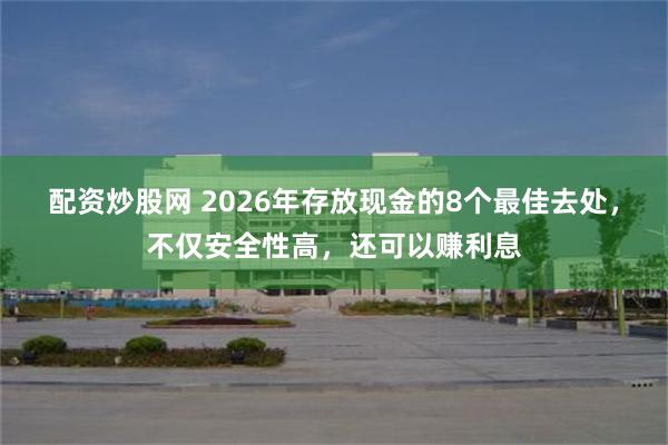 配资炒股网 2026年存放现金的8个最佳去处，不仅安全性高，还可以赚利息