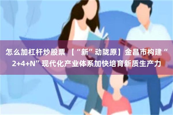 怎么加杠杆炒股票 【“新”动陇原】金昌市构建“2+4+N”现代化产业体系加快培育新质生产力