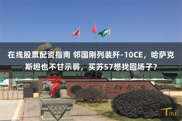 在线股票配资指南 邻国刚列装歼-10CE,哈萨克斯坦也不甘示弱,买苏57想找回场子?
