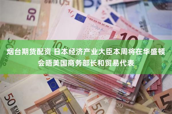 烟台期货配资 日本经济产业大臣本周将在华盛顿会晤美国商务部长和贸易代表
