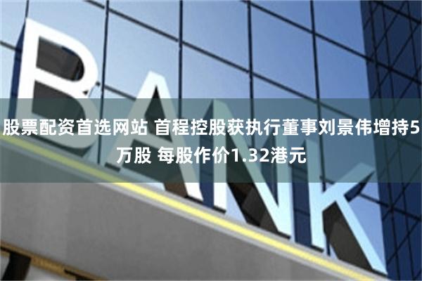 股票配资首选网站 首程控股获执行董事刘景伟增持5万股 每股作价1.32港元