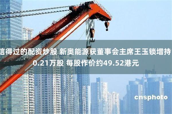 信得过的配资炒股 新奥能源获董事会主席王玉锁增持10.21万股 每股作价约49.52港元