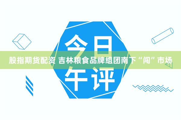 股指期货配资 吉林粮食品牌组团南下“闯”市场