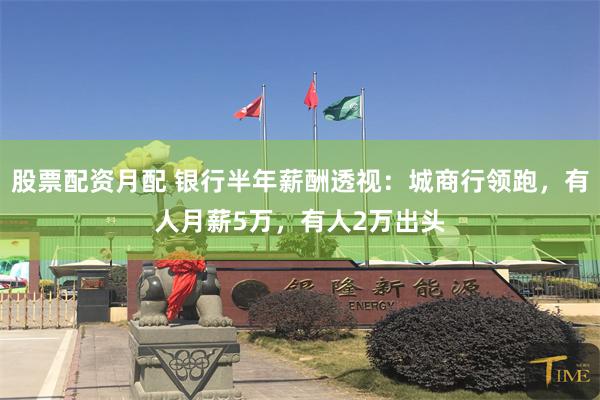 股票配资月配 银行半年薪酬透视：城商行领跑，有人月薪5万，有人2万出头