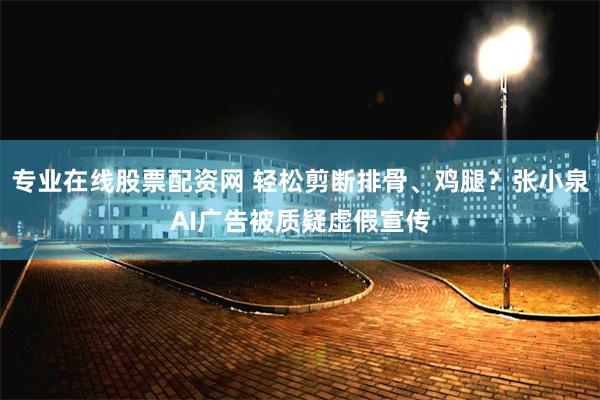 专业在线股票配资网 轻松剪断排骨、鸡腿？张小泉AI广告被质疑虚假宣传