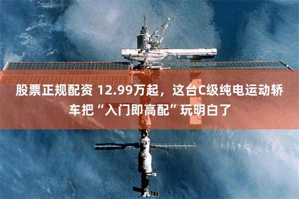 股票正规配资 12.99万起，这台C级纯电运动轿车把“入门即高配”玩明白了