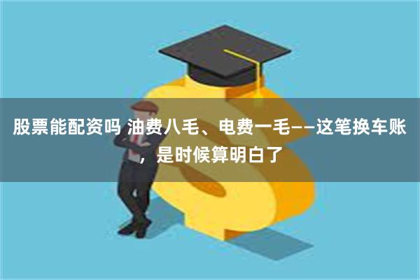 股票能配资吗 油费八毛、电费一毛——这笔换车账，是时候算明白了