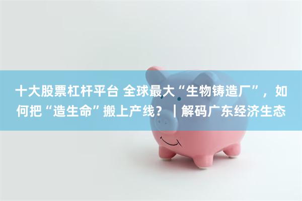 十大股票杠杆平台 全球最大“生物铸造厂”，如何把“造生命”搬上产线？｜解码广东经济生态