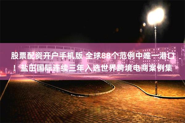 股票配资开户手机版 全球88个范例中唯一港口！盐田国际连续三年入选世界跨境电商案例集