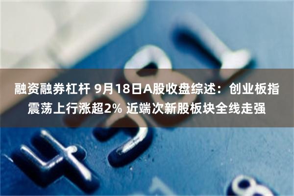 融资融券杠杆 9月18日A股收盘综述：创业板指震荡上行涨超2% 近端次新股板块全线走强