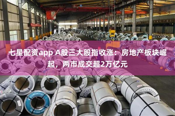 七星配资app A股三大股指收涨：房地产板块崛起，两市成交超2万亿元
