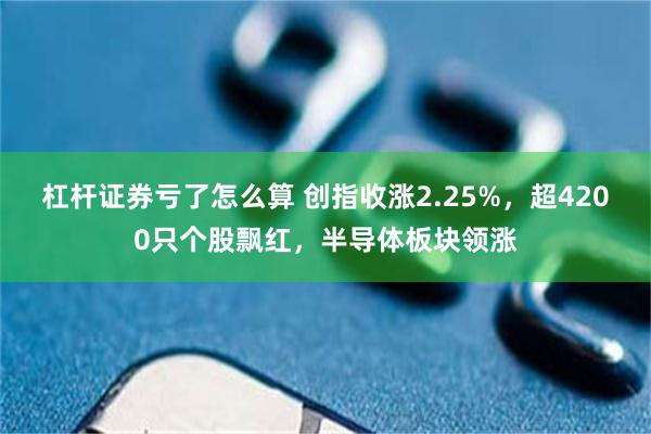 杠杆证券亏了怎么算 创指收涨2.25%，超4200只个股飘红，半导体板块领涨