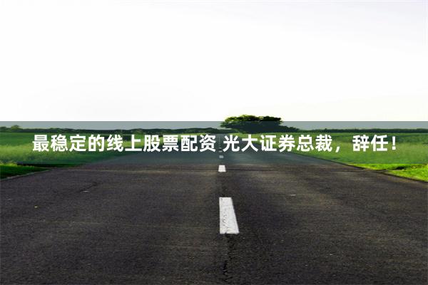 最稳定的线上股票配资 光大证券总裁，辞任！
