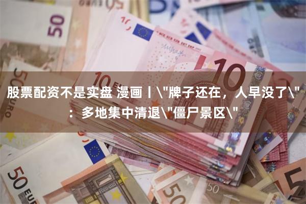 股票配资不是实盘 漫画丨＂牌子还在，人早没了＂：多地集中清退＂僵尸景区＂