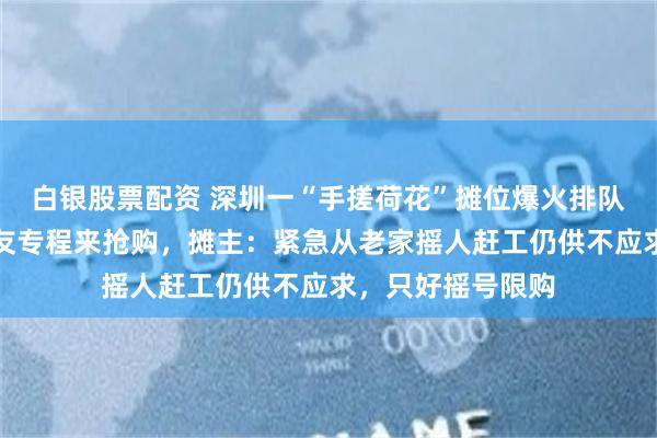 白银股票配资 深圳一“手搓荷花”摊位爆火排队百米，有外地网友专程来抢购，摊主：紧急从老家摇人赶工仍供不应求，只好摇号限购