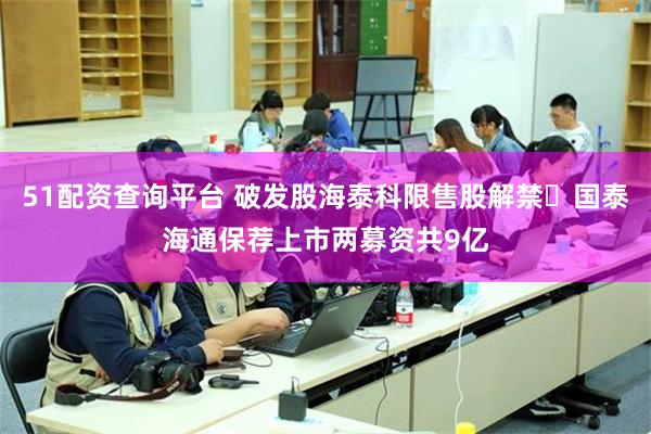 51配资查询平台 破发股海泰科限售股解禁 国泰海通保荐上市两募资共9亿