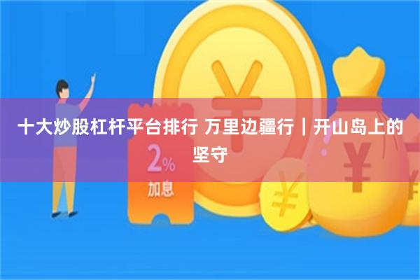 十大炒股杠杆平台排行 万里边疆行｜开山岛上的坚守