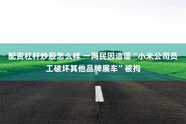 配资杠杆炒股怎么样 一网民因造谣“小米公司员工破坏其他品牌展车”被拘