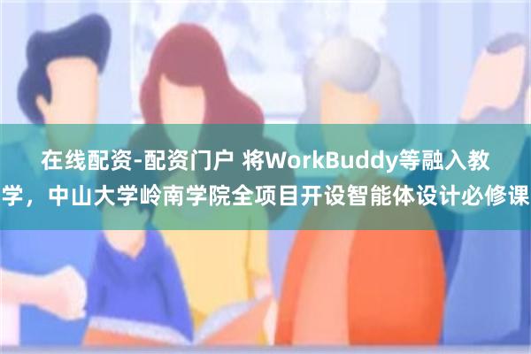 在线配资-配资门户 将WorkBuddy等融入教学，中山大学岭南学院全项目开设智能体设计必修课
