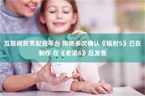 互联网股票配资平台 陶德多次确认《辐射5》已在制作 在《老滚6》后发售