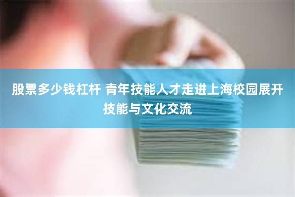 股票多少钱杠杆 青年技能人才走进上海校园展开技能与文化交流