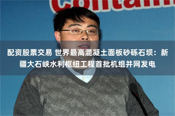配资股票交易 世界最高混凝土面板砂砾石坝：新疆大石峡水利枢纽工程首批机组并网发电