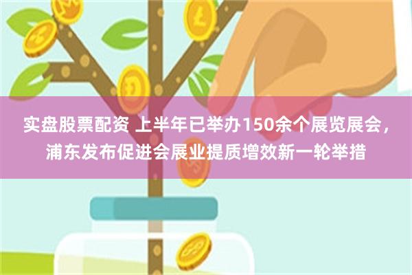 实盘股票配资 上半年已举办150余个展览展会，浦东发布促进会展业提质增效新一轮举措