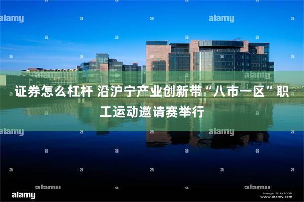 证券怎么杠杆 沿沪宁产业创新带“八市一区”职工运动邀请赛举行