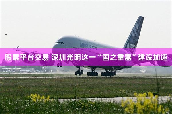 股票平台交易 深圳光明这一“国之重器”建设加速