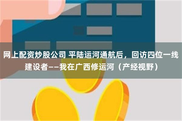 网上配资炒股公司 平陆运河通航后，回访四位一线建设者——我在广西修运河（产经视野）