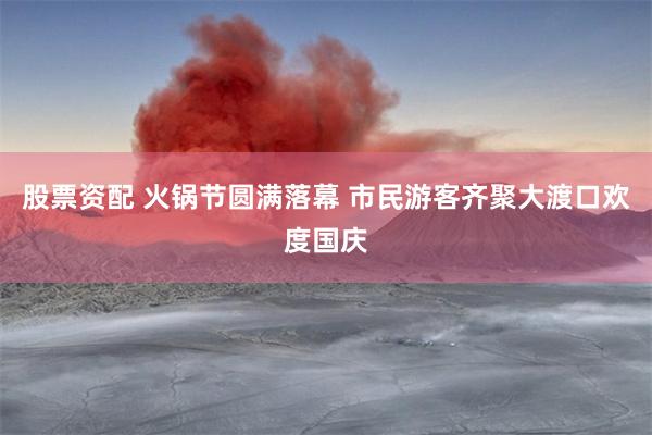 股票资配 火锅节圆满落幕 市民游客齐聚大渡口欢度国庆