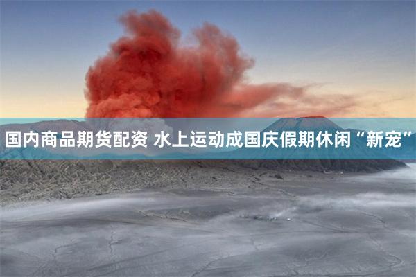 国内商品期货配资 水上运动成国庆假期休闲“新宠”