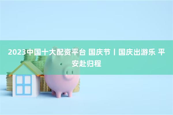 2023中国十大配资平台 国庆节丨国庆出游乐 平安赴归程
