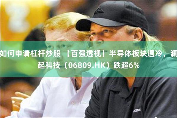 如何申请杠杆炒股 【百强透视】半导体板块遇冷,澜起科技(06809.HK)跌超6%