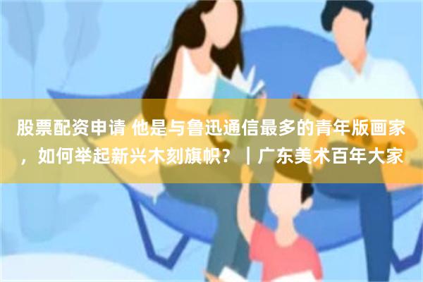 股票配资申请 他是与鲁迅通信最多的青年版画家，如何举起新兴木刻旗帜？｜广东美术百年大家