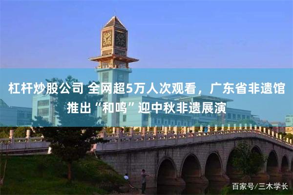 杠杆炒股公司 全网超5万人次观看，广东省非遗馆推出“和鸣”迎中秋非遗展演