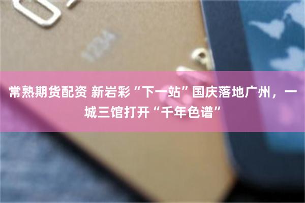 常熟期货配资 新岩彩“下一站”国庆落地广州,一城三馆打开“千年色谱”