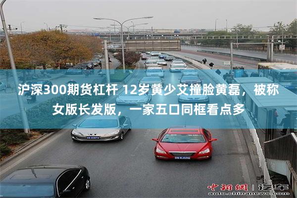沪深300期货杠杆 12岁黄少艾撞脸黄磊，被称女版长发版，一家五口同框看点多
